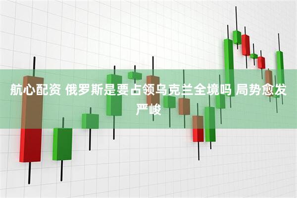 航心配资 俄罗斯是要占领乌克兰全境吗 局势愈发严峻