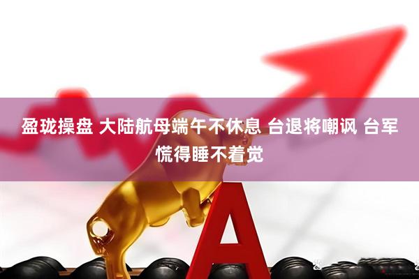盈珑操盘 大陆航母端午不休息 台退将嘲讽 台军慌得睡不着觉