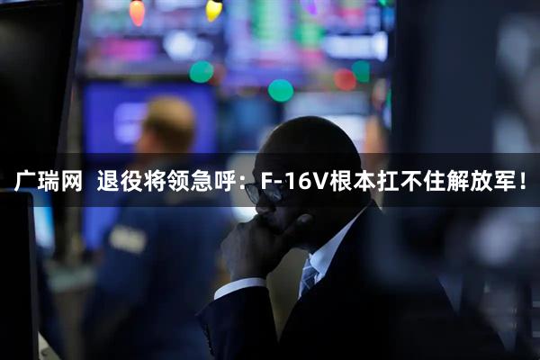 广瑞网  退役将领急呼：F-16V根本扛不住解放军！