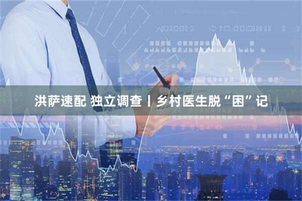 洪萨速配 独立调查丨乡村医生脱“困”记