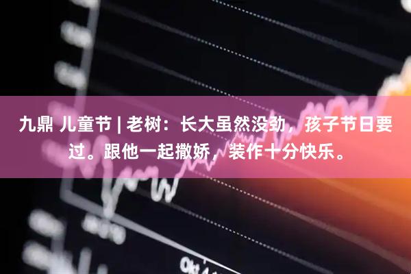 九鼎 儿童节 | 老树：长大虽然没劲，孩子节日要过。跟他一起撒娇，装作十分快乐。