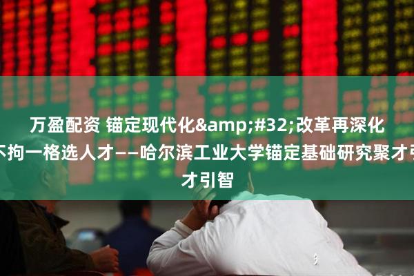 万盈配资 锚定现代化&#32;改革再深化｜不拘一格选人才——哈尔滨工业大学锚定基础研究聚才引智