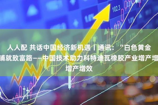 人人配 共话中国经济新机遇丨通讯：“白色黄金”铺就致富路——中国技术助力科特迪瓦橡胶产业增产增效
