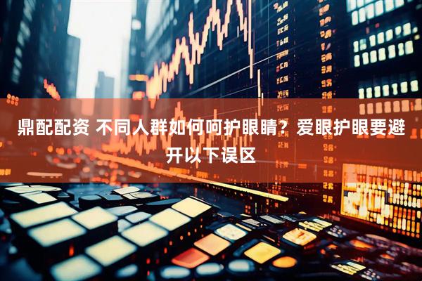 鼎配配资 不同人群如何呵护眼睛？爱眼护眼要避开以下误区
