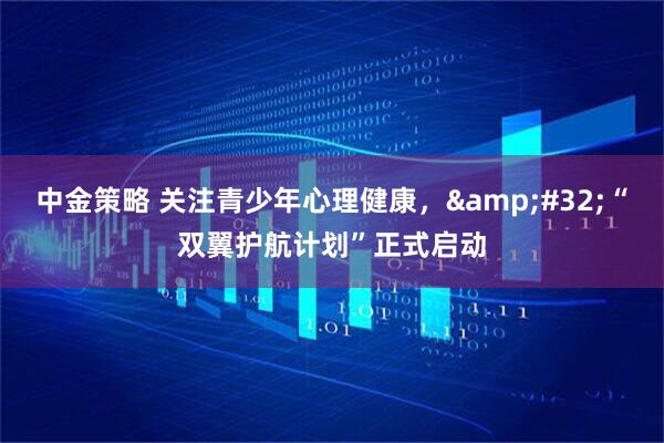 中金策略 关注青少年心理健康，&#32;“双翼护航计划”正式启动