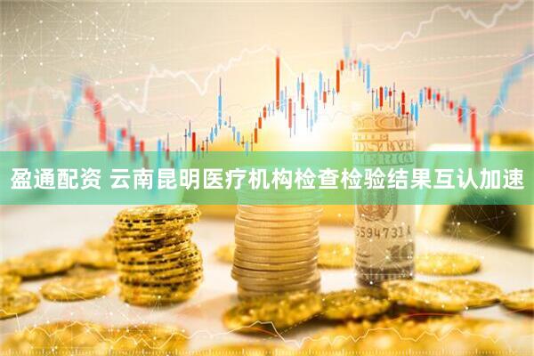 盈通配资 云南昆明医疗机构检查检验结果互认加速