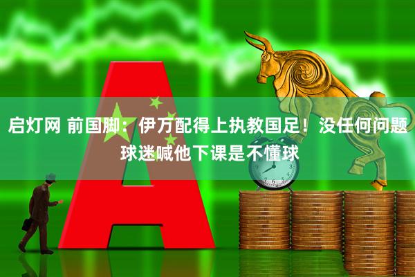 启灯网 前国脚：伊万配得上执教国足！没任何问题 球迷喊他下课是不懂球