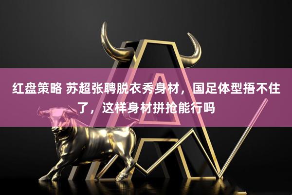 红盘策略 苏超张聘脱衣秀身材，国足体型捂不住了，这样身材拼抢能行吗
