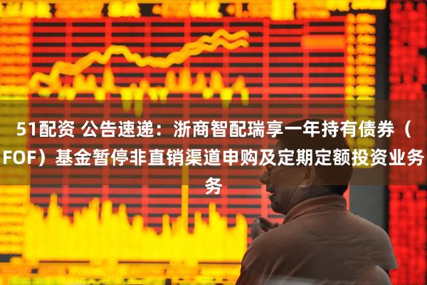 51配资 公告速递：浙商智配瑞享一年持有债券（FOF）基金暂停非直销渠道申购及定期定额投资业务