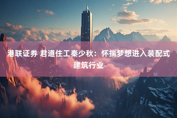 港联证券 君道住工秦少秋：怀揣梦想进入装配式建筑行业