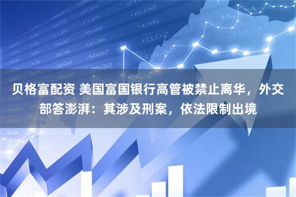 贝格富配资 美国富国银行高管被禁止离华，外交部答澎湃：其涉及刑案，依法限制出境