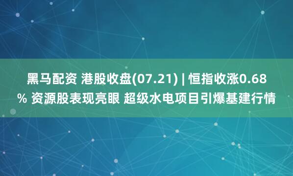 黑马配资 港股收盘(07.21) | 恒指收涨0.68% 资源股表现亮眼 超级水电项目引爆基建行情