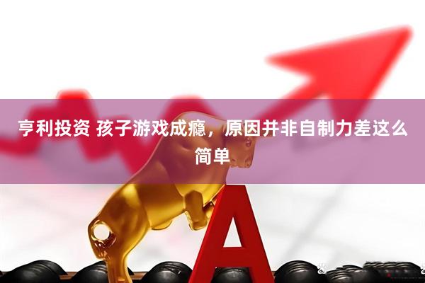 亨利投资 孩子游戏成瘾，原因并非自制力差这么简单