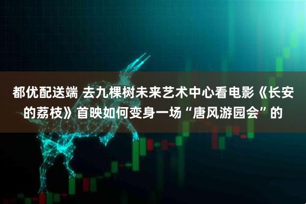 都优配送端 去九棵树未来艺术中心看电影《长安的荔枝》首映如何变身一场“唐风游园会”的