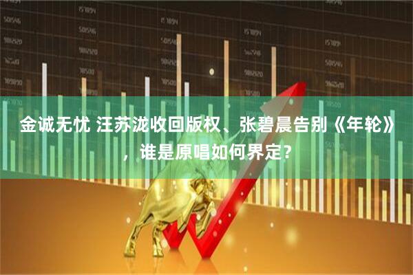 金诚无忧 汪苏泷收回版权、张碧晨告别《年轮》，谁是原唱如何界定？