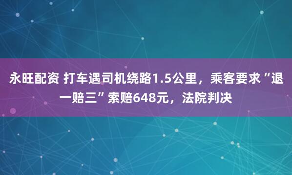 永旺配资 打车遇司机绕路1.5公里，乘客要求“退一赔三”索赔648元，法院判决