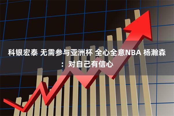 科银宏泰 无需参与亚洲杯 全心全意NBA 杨瀚森：对自己有信心