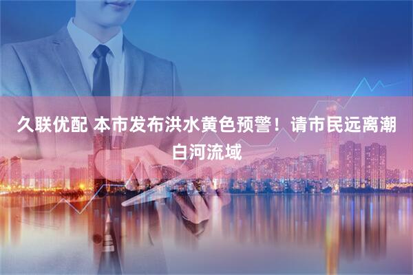 久联优配 本市发布洪水黄色预警！请市民远离潮白河流域