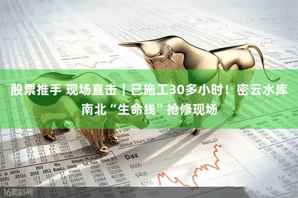 股票推手 现场直击｜已施工30多小时！密云水库南北“生命线”抢修现场