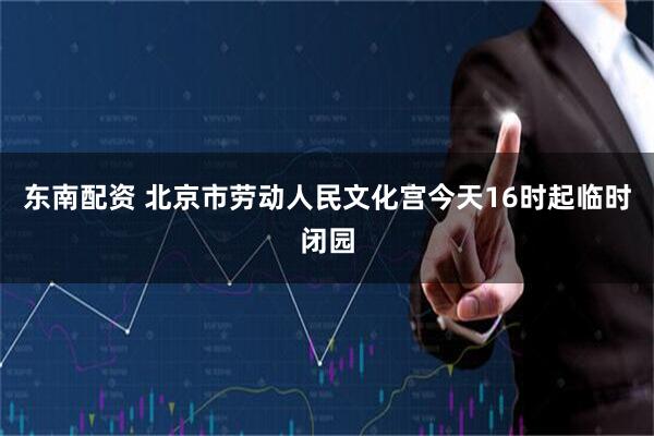 东南配资 北京市劳动人民文化宫今天16时起临时闭园
