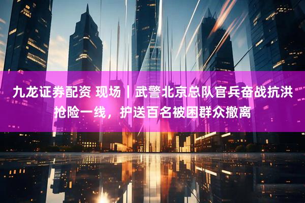 九龙证券配资 现场｜武警北京总队官兵奋战抗洪抢险一线，护送百名被困群众撤离