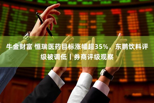 牛金财富 恒瑞医药目标涨幅超35%，东鹏饮料评级被调低丨券商评级观察