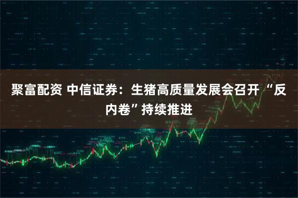 聚富配资 中信证券：生猪高质量发展会召开 “反内卷”持续推进