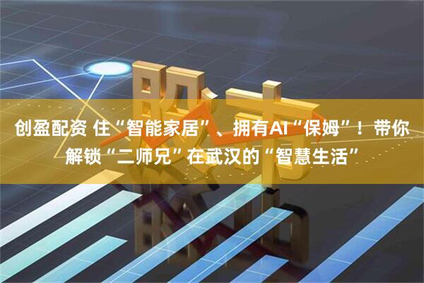 创盈配资 住“智能家居”、拥有AI“保姆”！带你解锁“二师兄”在武汉的“智慧生活”