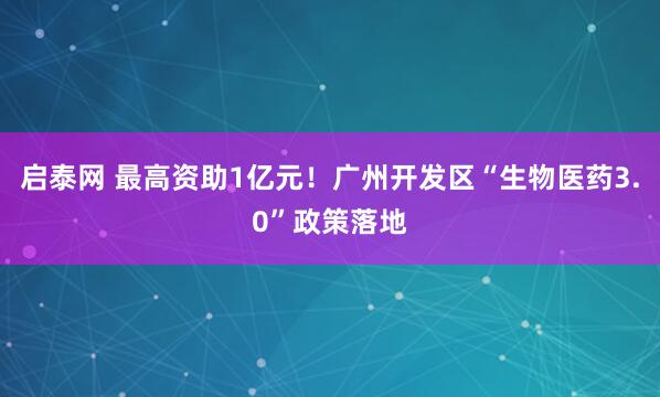 启泰网 最高资助1亿元！广州开发区“生物医药3.0”政策落地