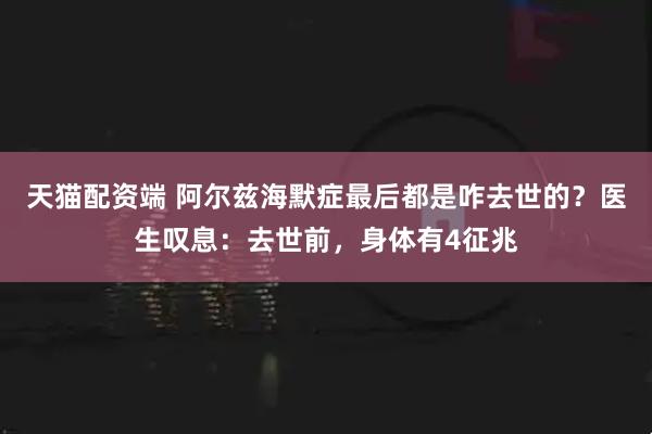 天猫配资端 阿尔兹海默症最后都是咋去世的？医生叹息：去世前，身体有4征兆