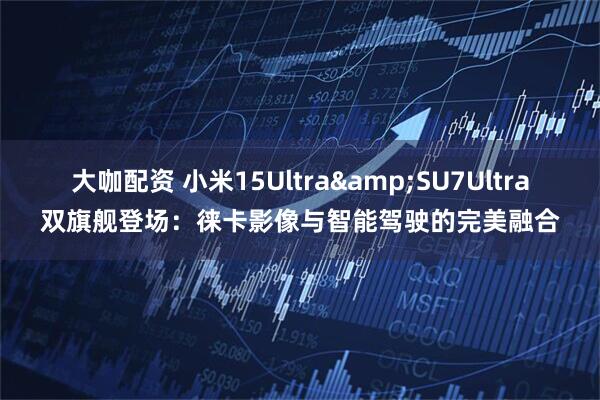 大咖配资 小米15Ultra&SU7Ultra双旗舰登场：徕卡影像与智能驾驶的完美融合