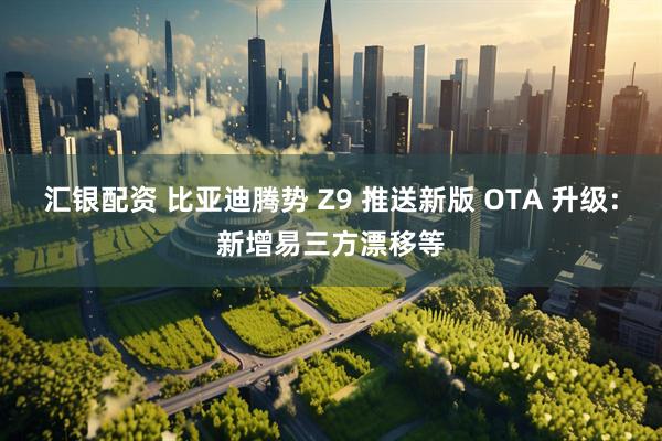 汇银配资 比亚迪腾势 Z9 推送新版 OTA 升级：新增易三方漂移等