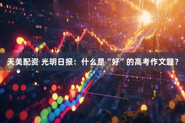 天美配资 光明日报：什么是“好”的高考作文题？