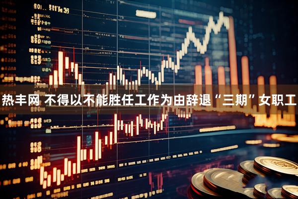热丰网 不得以不能胜任工作为由辞退“三期”女职工