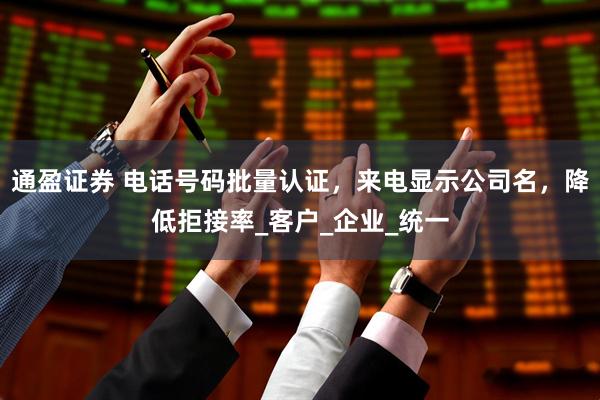 通盈证券 电话号码批量认证，来电显示公司名，降低拒接率_客户_企业_统一