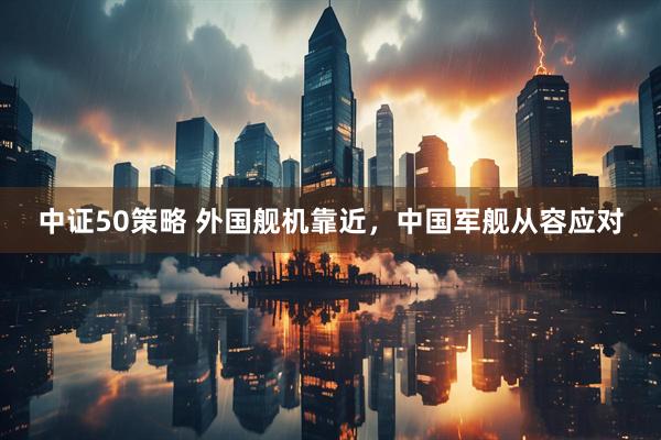 中证50策略 外国舰机靠近，中国军舰从容应对