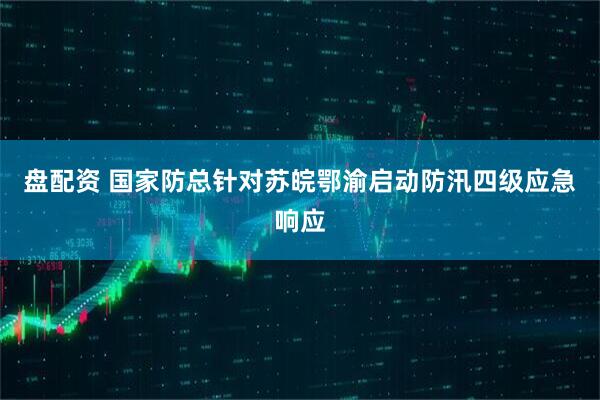 盘配资 国家防总针对苏皖鄂渝启动防汛四级应急响应