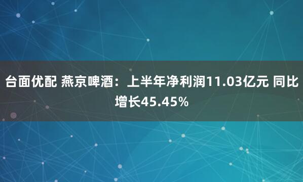 台面优配 燕京啤酒：上半年净利润11.03亿元 同比增长45.45%