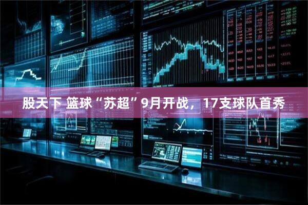 股天下 篮球“苏超”9月开战，17支球队首秀