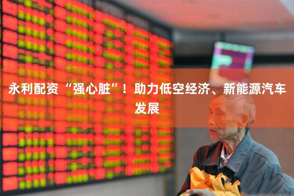 永利配资 “强心脏”！助力低空经济、新能源汽车发展