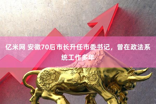 亿米网 安徽70后市长升任市委书记，曾在政法系统工作多年
