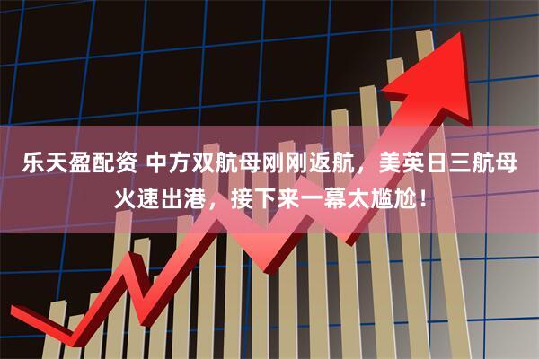 乐天盈配资 中方双航母刚刚返航,美英日三航母火速出港,接下来一幕太尴尬!