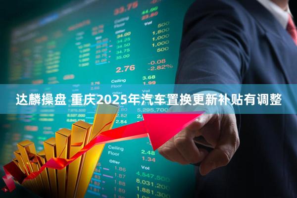 达麟操盘 重庆2025年汽车置换更新补贴有调整