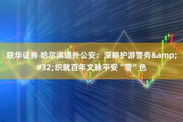 联华证券 哈尔滨道外公安：深耕护游警务&#32;织就百年文脉平安“警”色