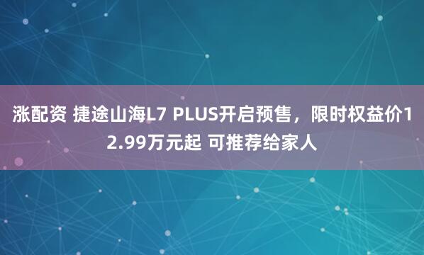 涨配资 捷途山海L7 PLUS开启预售，限时权益价12.99万元起 可推荐给家人
