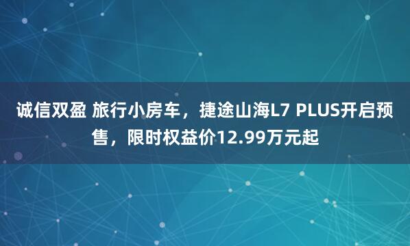 诚信双盈 旅行小房车，捷途山海L7 PLUS开启预售，限时权益价12.99万元起