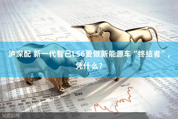 泸深配 新一代智己LS6要做新能源车“终结者”，凭什么？