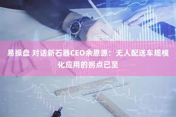 易操盘 对话新石器CEO余恩源：无人配送车规模化应用的拐点已至