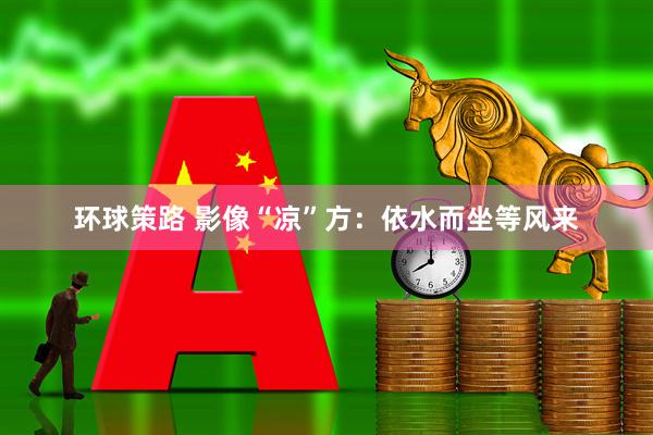 环球策路 影像“凉”方：依水而坐等风来