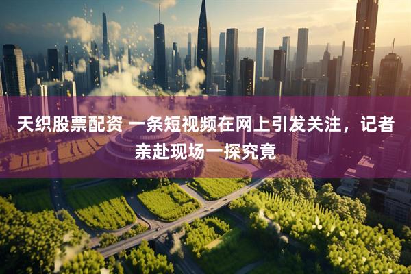 天织股票配资 一条短视频在网上引发关注，记者亲赴现场一探究竟
